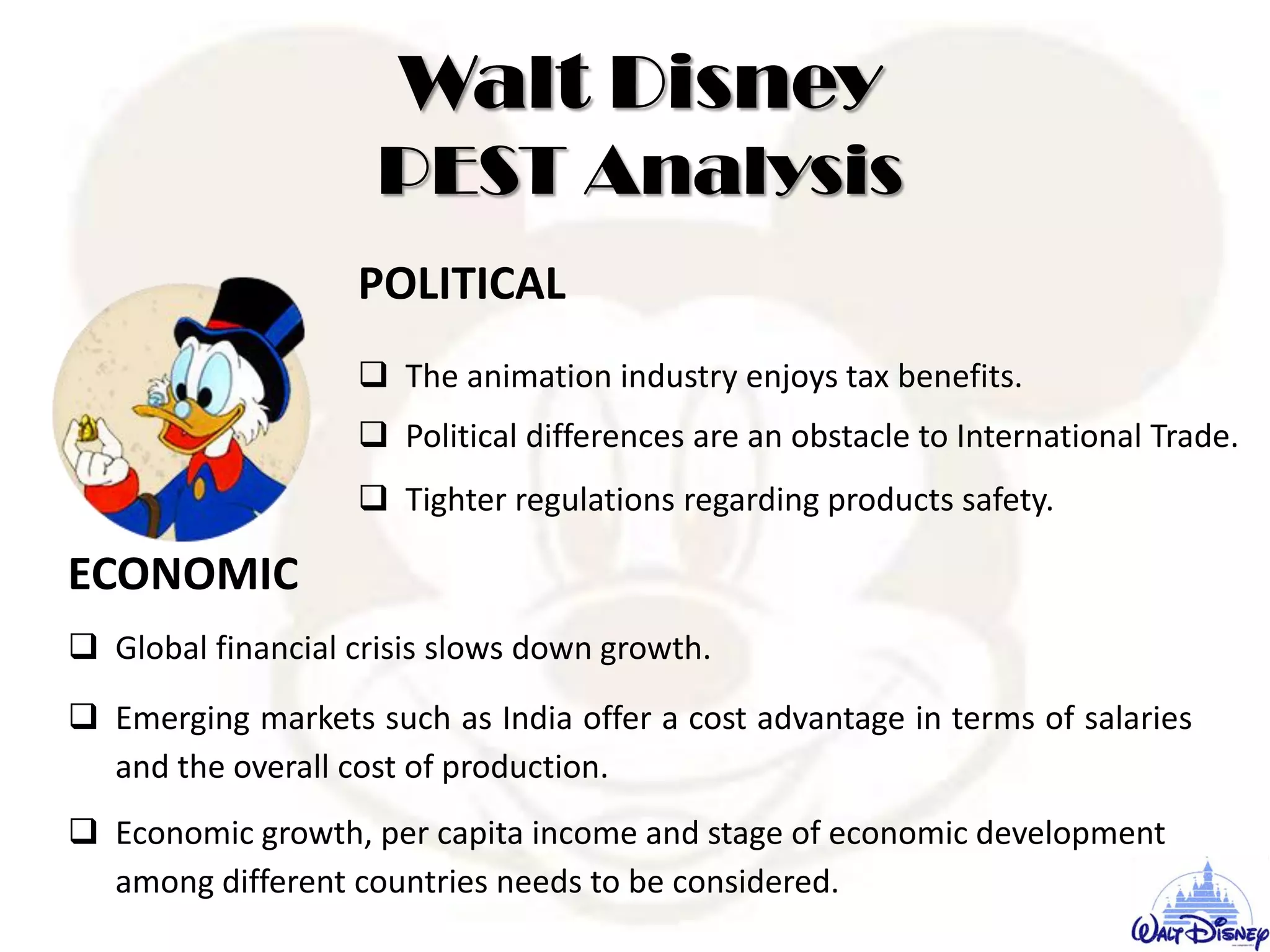 Walt Disney
PEST Analysis
POLITICAL
 The animation industry enjoys tax benefits.
 Political differences are an obstacle to International Trade.
 Tighter regulations regarding products safety.
ECONOMIC
 Global financial crisis slows down growth.
 Emerging markets such as India offer a cost advantage in terms of salaries
and the overall cost of production.
 Economic growth, per capita income and stage of economic development
among different countries needs to be considered.
 