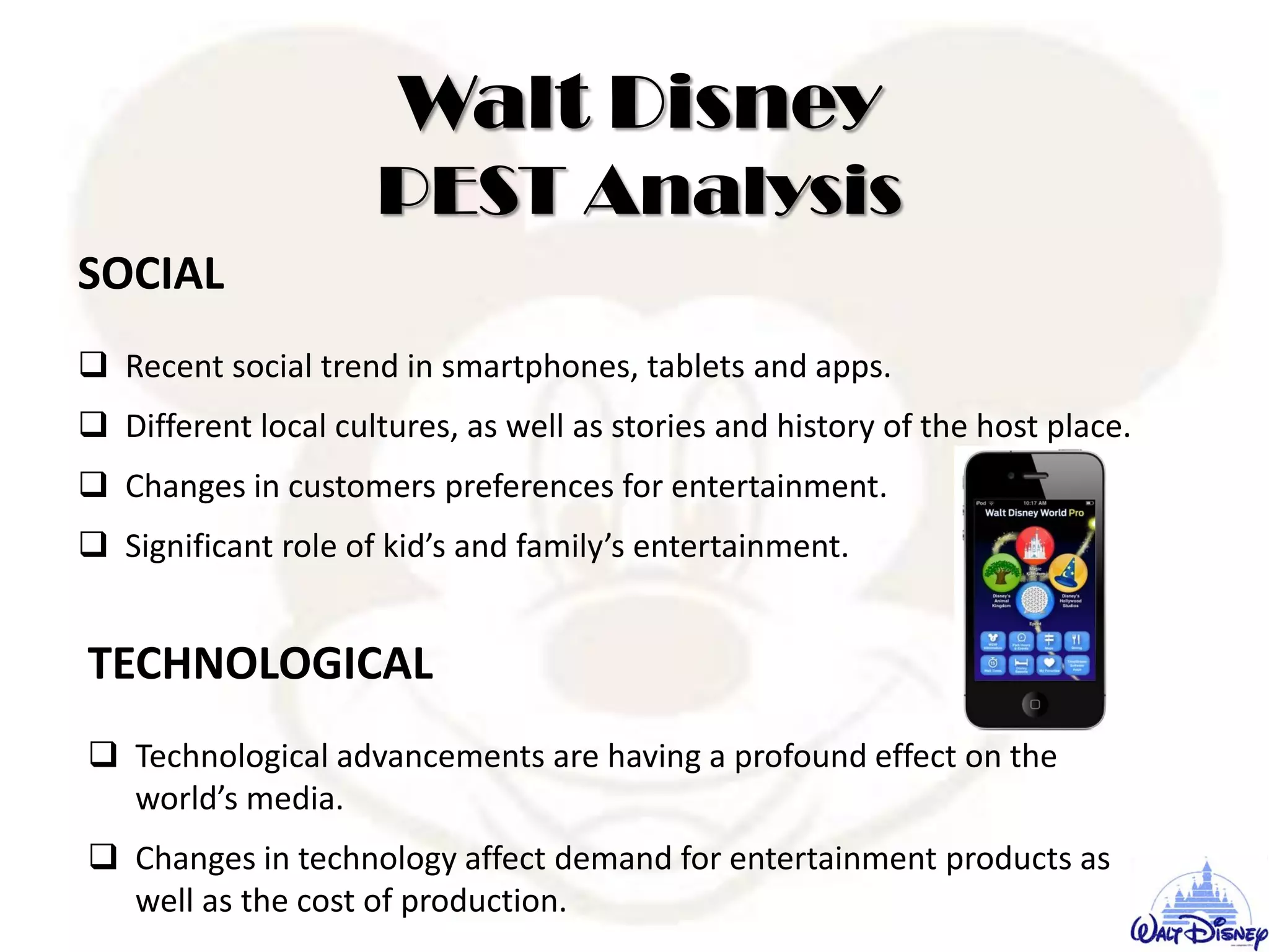 SOCIAL
 Recent social trend in smartphones, tablets and apps.
 Different local cultures, as well as stories and history of the host place.
 Changes in customers preferences for entertainment.
 Significant role of kid’s and family’s entertainment.
TECHNOLOGICAL
 Technological advancements are having a profound effect on the
world’s media.
 Changes in technology affect demand for entertainment products as
well as the cost of production.
Walt Disney
PEST Analysis
 