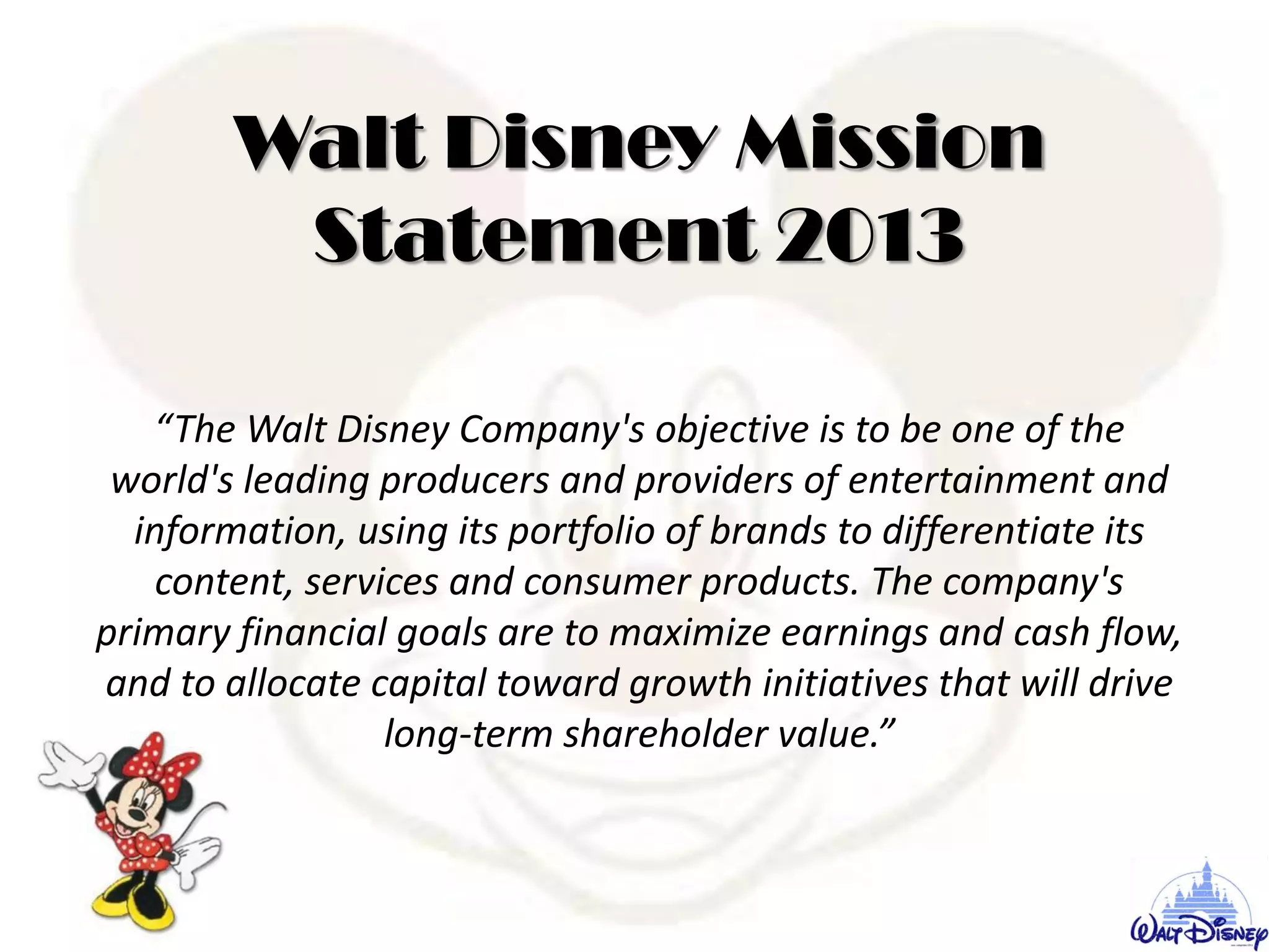 Walt Disney Mission
Statement 2013
“The Walt Disney Company's objective is to be one of the
world's leading producers and providers of entertainment and
information, using its portfolio of brands to differentiate its
content, services and consumer products. The company's
primary financial goals are to maximize earnings and cash flow,
and to allocate capital toward growth initiatives that will drive
long-term shareholder value.”
 