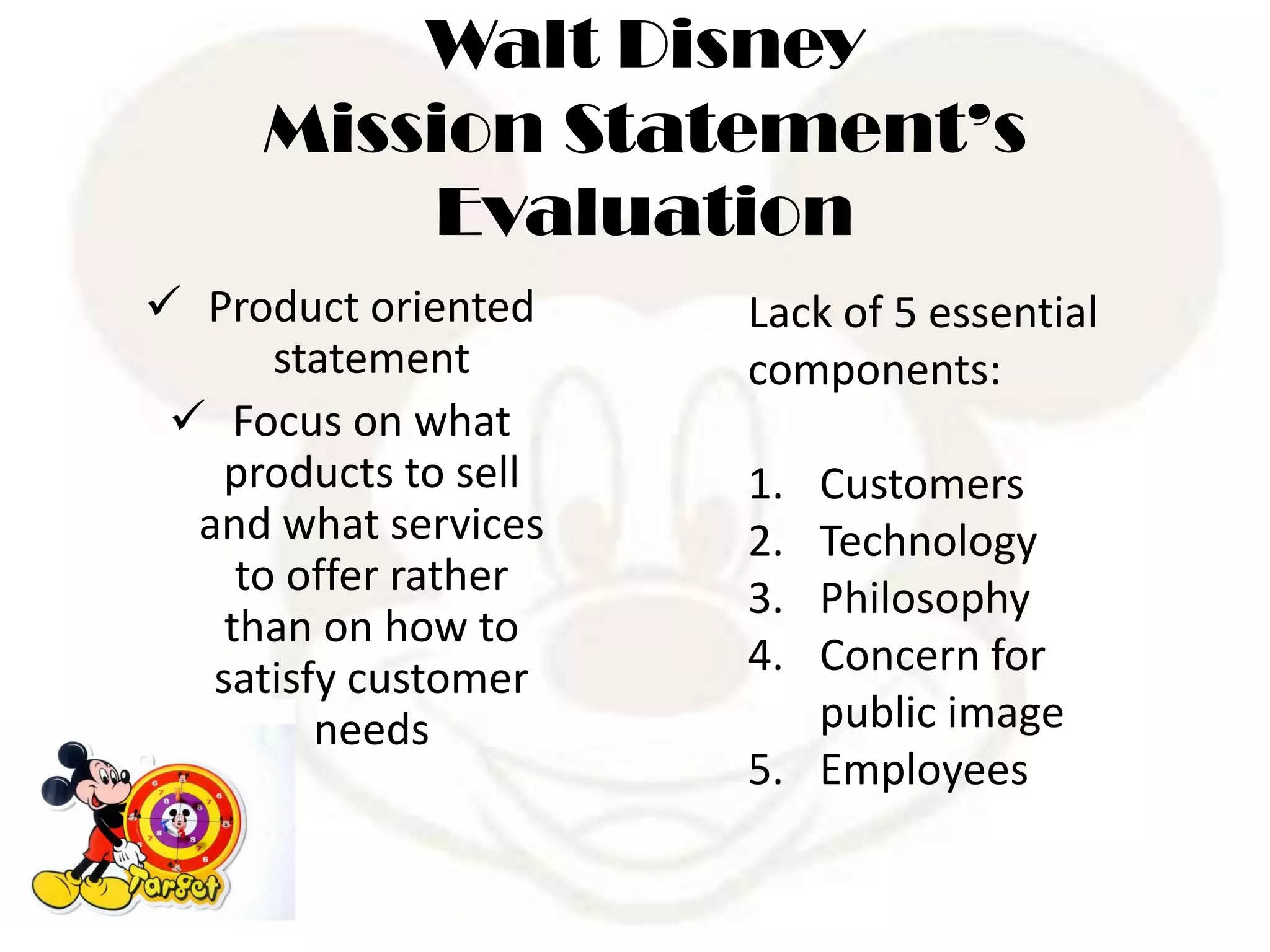 Walt Disney
Mission Statement’s
Evaluation
 Product oriented
statement
 Focus on what
products to sell
and what services
to offer rather
than on how to
satisfy customer
needs
Lack of 5 essential
components:
1. Customers
2. Technology
3. Philosophy
4. Concern for
public image
5. Employees
 
