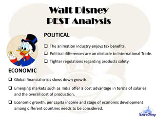 Walt Disney
PEST Analysis
POLITICAL
 The animation industry enjoys tax benefits.
 Political differences are an obstacle to International Trade.
 Tighter regulations regarding products safety.
ECONOMIC
 Global financial crisis slows down growth.
 Emerging markets such as India offer a cost advantage in terms of salaries
and the overall cost of production.
 Economic growth, per capita income and stage of economic development
among different countries needs to be considered.
 