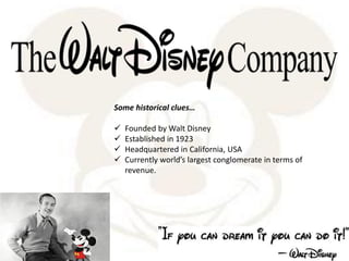 Some historical clues…
 Founded by Walt Disney
 Established in 1923
 Headquartered in California, USA
 Currently world’s largest conglomerate in terms of
revenue.
 
