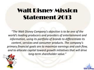Walt Disney Mission
Statement 2013
“The Walt Disney Company's objective is to be one of the
world's leading producers and providers of entertainment and
information, using its portfolio of brands to differentiate its
content, services and consumer products. The company's
primary financial goals are to maximize earnings and cash flow,
and to allocate capital toward growth initiatives that will drive
long-term shareholder value.”
 