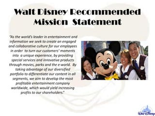 Walt Disney Recommended
Mission Statement
“As the world’s leader in entertainment and
information we seek to create an engaged
and collaborative culture for our employees
in order to turn our customers‘ moments
into a unique experience, by providing
special services and innovative products
through movies, parks and the e-world. By
taking advantage of our diversified
portfolio to differentiate our content in all
segments, we aim to develop the most
profitable entertainment company
worldwide, which would yield increasing
profits to our shareholders.”
 