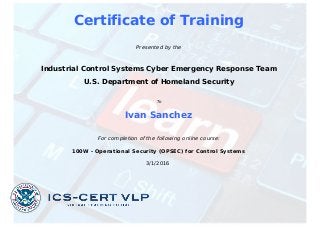 Certificate of Training
Presented by the
Industrial Control Systems Cyber Emergency Response Team
U.S. Department of Homeland Security
To
Ivan Sanchez
For completion of the following online course:
100W - Operational Security (OPSEC) for Control Systems
3/1/2016
Powered by TCPDF (www.tcpdf.org)
 