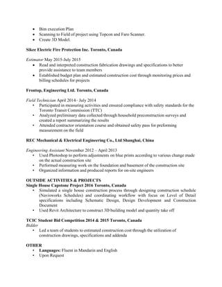 • Bim execution Plan
• Scanning to Field of project using Topcon and Faro Scanner.
• Create 3D Model.
Sikee Electric Fire Protection Inc. Toronto, Canada
Estimator May 2015-July 2015
• Read and interpreted construction fabrication drawings and specifications to better
provide assistance to team members
• Established budget plan and estimated construction cost through monitoring prices and
billing schedules for projects
Frontop, Engineering Ltd. Toronto, Canada
Field Technician April 2014– July 2014
• Participated in measuring activities and ensured compliance with safety standards for the
Toronto Transit Commission (TTC)
• Analyzed preliminary data collected through household preconstruction surveys and
created a report summarizing the results
• Attended contractor orientation course and obtained safety pass for preforming
measurement on the field
REC Mechanical & Electrical Engineering Co., Ltd Shanghai, China
Engineering Assistant November 2012 – April 2013
• Used Photoshop to perform adjustments on blue prints according to various change made
on the actual construction site
• Performed measuring work on the foundation and basement of the construction site
• Organized information and produced reports for on-site engineers
OUTSIDE ACTIVITIES & PROJECTS
Single House Capstone Project 2016 Toronto, Canada
• Simulated a single house construction process through designing construction schedule
(Navisworks Schedules) and coordinating workflow with focus on Level of Detail
specifications including Schematic Design, Design Development and Construction
Document
• Used Revit Architecture to construct 3D building model and quantity take off
TCIC Student Bid Competition 2014 & 2015 Toronto, Canada
Bidder
• Led a team of students to estimated construction cost through the utilization of
construction drawings, specifications and addenda
OTHER
• Languages: Fluent in Mandarin and English
• Upon Request
 