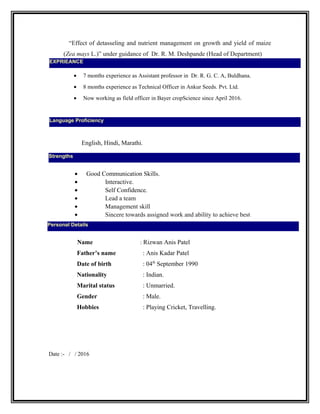 “Effect of detasseling and nutrient management on growth and yield of maize
(Zea mays L.)” under guidance of Dr. R. M. Deshpande (Head of Department)
• 7 months experience as Assistant professor in Dr. R. G. C. A, Buldhana.
• 8 months experience as Technical Officer in Ankur Seeds. Pvt. Ltd.
• Now working as field officer in Bayer cropScience since April 2016.
English, Hindi, Marathi.
• Good Communication Skills.
• Interactive.
• Self Confidence.
• Lead a team
• Management skill
• Sincere towards assigned work and ability to achieve best
Name : Rizwan Anis Patel
Father’s name : Anis Kadar Patel
Date of birth : 04th
September 1990
Nationality : Indian.
Marital status : Unmarried.
Gender : Male.
Hobbies : Playing Cricket, Travelling.
Date :- / / 2016
Strengths
Language Proficiency
Personal Details
EXPRIEANCE
 