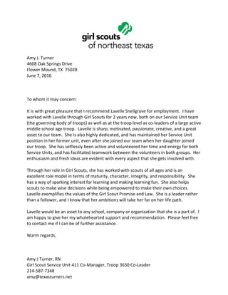 Amy J. Turner
4608 Oak Springs Drive
Flower Mound, TX 75028
June 7, 2016
To whom it may concern:
It is with great pleasure that I recommend Lavelle Snellgrove for employment. I have
worked with Lavelle through Girl Scouts for 2 years now, both on our Service Unit team
(the governing body of troops) as well as at the troop level as co-leaders of a large active
middle school age troop. Lavelle is sharp, motivated, passionate, creative, and a great
asset to our team. She is also highly dedicated, and has maintained her Service Unit
position in her former unit, even after she joined our team when her daughter joined
our troop. She has selflessly been active and volunteered her time and energy for both
Service Units, and has facilitated teamwork between the volunteers in both groups. Her
enthusiasm and fresh ideas are evident with every aspect that she gets involved with.
Through her role in Girl Scouts, she has worked with scouts of all ages and is an
excellent role model in terms of maturity, character, integrity, and responsibility. She
has a way of sparking interest for learning and making learning fun. She also helps
scouts to make wise decisions while being empowered to make their own choices.
Lavelle exemplifies the values of the Girl Scout Promise and Law. She is a leader rather
than a follower, and I know that her ambitions will take her far on her life path.
Lavelle would be an asset to any school, company or organization that she is a part of. I
am happy to give her my wholehearted support and recommendation. Please feel free
to contact me if I can be of further assistance.
Warm regards,
Amy J Turner, RN
Girl Scout Service Unit 411 Co-Manager, Troop 3630 Co-Leader
214-587-7348
amy@texasturners.net
 