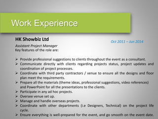 Work Experience
HK Showbiz Ltd
Assistant Project Manager
Oct 2011 – Jun 2014
Key features of the role are:
 Provide professional suggestions to clients throughout the event as a consultant.
 Communicate directly with clients regarding projects status, project updates and
coordination of project processes.
 Coordinate with third party contractors / venue to ensure all the designs and floor
plan meet the requirements.
 Prepare all the materials (theme ideas, professional suggestions, video references)
and PowerPoint for all the presentations to the clients.
 Participate in any ad hoc projects.
 Oversee venue set up.
 Manage and handle overseas projects.
 Coordinate with other departments (i.e Designers, Technical) on the project life
cycle.
 Ensure everything is well-prepared for the event, and go smooth on the event date.
 