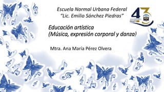 Escuela Normal Urbana Federal
“Lic. Emilio Sánchez Piedras”
Mtra. Ana María Pérez Olvera
Educación artística
(Música, expresión corporal y danza)
 
