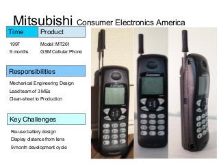 Mitsubishi Consumer Electronics America
Model: MT261
GSM Cellular Phone
Product
Key Challenges
Responsibilities
Mechanical Engineering Design
Lead team of 3 MEs
Clean-sheet to Production
Re-use battery design
Display distance from lens
9 month development cycle
Time
1997
9 months
 