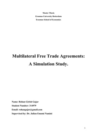 1
Master Thesis
Erasmus University Rotterdam
Erasmus School of Economics
Multilateral Free Trade Agreements:
A Simulation Study.
Name: Rohan Girish Gujar
Student Number: 314979
Email: rohangujar@gmail.com
Supervised by: Dr. Julian Emami Namini
 