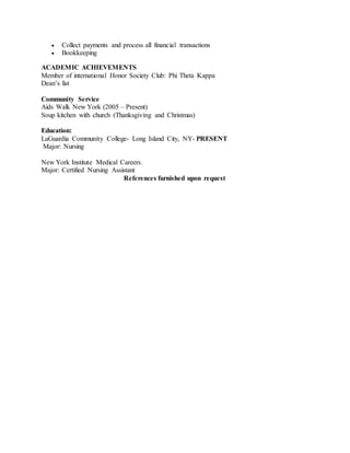  Collect payments and process all financial transactions
 Bookkeeping
ACADEMIC ACHIEVEMENTS
Member of international Honor Society Club: Phi Theta Kappa
Dean’s list
Community Service
Aids Walk New York (2005 – Present)
Soup kitchen with church (Thanksgiving and Christmas)
Education:
LaGuardia Community College- Long Island City, NY- PRESENT
Major: Nursing
New York Institute Medical Careers
Major: Certified Nursing Assistant
References furnished upon request
 