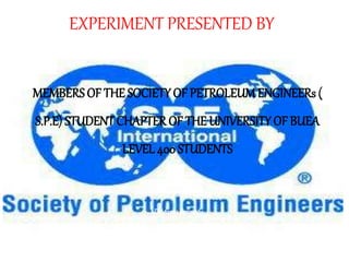 EXPERIMENT PRESENTED BY
MEMBERSOF THE SOCIETY OF PETROLEUMENGINEERs (
S.P.E) STUDENT CHAPTER OF THE UNIVERSITY OF BUEA
LEVEL 400 STUDENTS
Underthesupervisionof
Dr.fozaokennedy
 