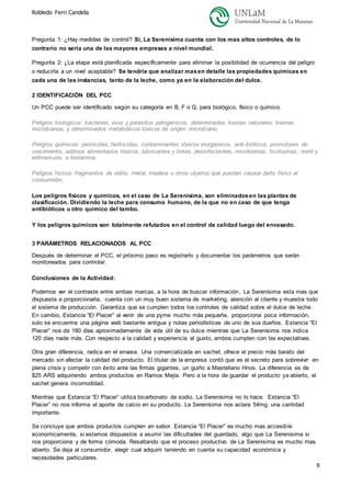 Robledo Ferri Candela
9
Pregunta 1: ¿Hay medidas de control? Si, La Serenísima cuanta con los mas altos controles, de lo
contrario no seria una de las mayores empresas a nivel mundial.
Pregunta 2: ¿La etapa está planificada específicamente para eliminar la posibilidad de ocurrencia del peligro
o reducirla a un nivel aceptable? Se tendría que analizar masen detalle las propiedades químicas en
cada una de las instancias, tanto de la leche, como ya en la elaboración del dulce.
2 IDENTIFICACIÓN DEL PCC
Un PCC puede ser identificado según su categoría en B, F o Q, para biológico, físico o químico.
Peligros biológicos: bacterias, virus y parásitos patogénicos, determinadas toxinas naturales, toxinas
microbianas, y determinados metabólicos tóxicos de origen microbiano.
Peligros químicos: pesticidas, herbicidas, contaminantes tóxicos inorgánicos, anti-bióticos, promotores de
crecimiento, aditivos alimentarios tóxicos, lubricantes y tintas, desinfectantes, micotoxinas, ficotoxinas, metil y
etilmercurio, e histamina.
Peligros físicos: fragmentos de vidrio, metal, madera u otros objetos que puedan causar daño físico al
consumidor.
Los peligros físicos y químicos, en el caso de La Serenísima, son eliminadosen las plantas de
clasificación. Dividiendo la leche para consumo humano, de la que no en caso de que tenga
antibióticos u otro químico del tambo.
Y los peligros químicos son totalmente refutados en el control de calidad luego del envasado.
3 PARÁMETROS RELACIONADOS AL PCC
Después de determinar el PCC, el próximo paso es registrarlo y documentar los parámetros que serán
monitoreados para controlar.
Conclusiones de la Actividad:
Podemos ver el contraste entre ambas marcas, a la hora de buscar información, La Serenísima esta mas que
dispuesta a proporcionarla, cuenta con un muy buen sistema de marketing, atención al cliente y muestra todo
el sistema de producción. Garantiza que se cumplen todos los controles de calidad sobre el dulce de leche.
En cambio, Estancia “El Placer” al venir de una pyme mucho más pequeña, proporciona poca información,
solo se encuentra una página web bastante antigua y notas periodísticas de uno de sus dueños. Estancia “El
Placer” nos da 180 días aproximadamente de vida útil de su dulce mientras que La Serenísima nos indica
120 días nada más. Con respecto a la calidad y experiencia al gusto, ambos cumplen con las expectativas.
Otra gran diferencia, radica en el envase. Una comercializada en sachet, ofrece el precio más barato del
mercado sin afectar la calidad del producto. El titular de la empresa contó que es el secreto para sobrevivir en
plena crisis y competir con éxito ante las firmas gigantes, un guiño a Mastellano Hnos. La diferencia es de
$25 ARS adquiriendo ambos productos en Ramos Mejía. Pero a la hora de guardar el producto ya abierto, el
sachet genera incomodidad.
Mientras que Estancia “El Placer” utiliza bicarbonato de sodio, La Serenísima no lo hace. Estancia “El
Placer” no nos informa el aporte de calcio en su producto, La Serenísima nos aclara 54mg, una cantidad
importante.
Se concluye que ambos productos cumplen en sabor. Estancia “El Placer” es mucho mas accesible
economicamente, si estamos dispuestos a asumir las dificultades del guardado, algo que La Serenisima si
nos proporciona y de forma cómoda. Resaltando que el proceso productivo de La Serenisima es mucho mas
abierto. Se deja al consumidor, elegir cual adquirir teniendo en cuenta su capacidad económica y
necesidades particulares.
 