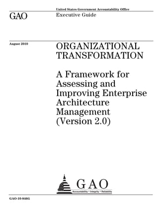 United States Government Accountability Office

GAO           Executive Guide




August 2010
              ORGANIZATIONAL
              TRANSFORMATION

              A Framework for
              Assessing and
              Improving Enterprise
              Architecture
              Management
              (Version 2.0)




GAO-10-846G
 