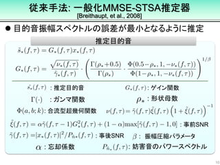  目的音振幅スペクトルの誤差が最小となるように推定
10
推定目的音
: 推定目的音 : ゲイン関数
: 合流型超幾何関数
: 事前SNR
: 事後SNR
: 形状母数: ガンマ関数
: 忘却係数 : 妨害音のパワースペクトル
従来手法: 一般化MMSE-STSA推定器
[Breithaupt, et al., 2008]
: 振幅圧縮パラメータ
 