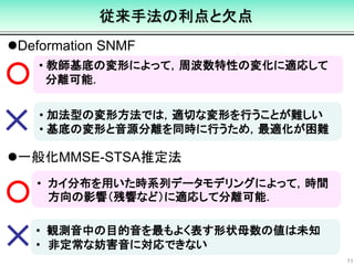 • 観測音中の目的音を最もよく表す形状母数の値は未知
• 非定常な妨害音に対応できない
• カイ分布を用いた時系列データモデリングによって，時間
方向の影響（残響など）に適応して分離可能．
• 加法型の変形方法では，適切な変形を行うことが難しい
• 基底の変形と音源分離を同時に行うため，最適化が困難
従来手法の利点と欠点
11
Deformation SNMF
• 教師基底の変形によって，周波数特性の変化に適応して
分離可能．
一般化MMSE-STSA推定法
 