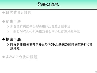 発表の流れ
 研究背景と目的
 従来手法
非負値行列因子分解を用いた音源分離手法
一般化MMSE-STSA推定器を用いた音源分離手法
 提案手法
時系列事前分布モデルとスペクトル基底の同時適応を行う音
源分離
 まとめと今後の課題
12
 
