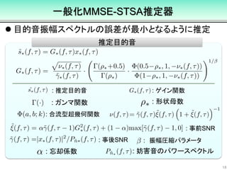  目的音振幅スペクトルの誤差が最小となるように推定
18
推定目的音
: 推定目的音 : ゲイン関数
: 合流型超幾何関数
: 事前SNR
: 事後SNR
: 形状母数: ガンマ関数
: 忘却係数 : 妨害音のパワースペクトル
一般化MMSE-STSA推定器
: 振幅圧縮パラメータ
 