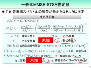  目的音振幅スペクトルの誤差が最小となるように推定
19
推定目的音
: 推定目的音 : ゲイン関数
: 合流型超幾何関数
: 事前SNR
: 事後SNR
: 形状母数: ガンマ関数
: 忘却係数 : 妨害音のパワースペクトル
一般化MMSE-STSA推定器
: 振幅圧縮パラメータ
未知
未知
 