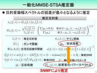  目的音振幅スペクトルの誤差が最小となるように推定
20
推定目的音
: 推定目的音 : ゲイン関数
: 合流型超幾何関数
: 事前SNR
: 事後SNR
: 形状母数: ガンマ関数
: 忘却係数 : 妨害音のパワースペクトル
一般化MMSE-STSA推定器
: 振幅圧縮パラメータ
SNMFにより推定
 