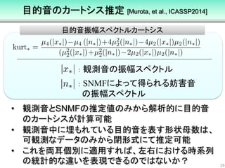 目的音のカートシス推定 [Murota, et al., ICASSP2014]
29
目的音振幅スペクトルカートシス
• 観測音とSNMFの推定値のみから解析的に目的音
のカートシスが計算可能
• 観測音中に埋もれている目的音を表す形状母数は、
可観測なデータのみから閉形式にて推定可能
• これを両耳個別に適用すれば、左右における時系列
の統計的な違いを表現できるのではないか？
： 観測音の振幅スペクトル
： SNMFによって得られる妨害音
の振幅スペクトル
 