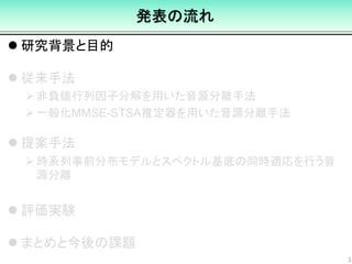 発表の流れ
 研究背景と目的
 従来手法
非負値行列因子分解を用いた音源分離手法
一般化MMSE-STSA推定器を用いた音源分離手法
 提案手法
時系列事前分布モデルとスペクトル基底の同時適応を行う音
源分離
 評価実験
 まとめと今後の課題
3
 