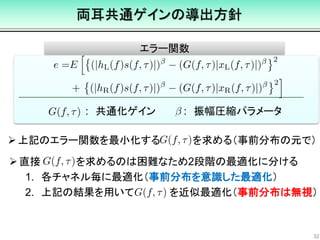 エラー関数
両耳共通ゲインの導出方針
32
: 共通化ゲイン
上記のエラー関数を最小化する を求める（事前分布の元で）
: 振幅圧縮パラメータ
直接 を求めるのは困難なため2段階の最適化に分ける
1. 各チャネル毎に最適化（事前分布を意識した最適化）
2. 上記の結果を用いて を近似最適化（事前分布は無視）
 