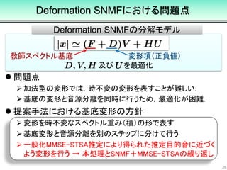  問題点
加法型の変形では，時不変の変形を表すことが難しい．
基底の変形と音源分離を同時に行うため，最適化が困難．
 提案手法における基底変形の方針
変形を時不変なスペクトル重み（積）の形で表す
基底変形と音源分離を別のステップに分けて行う
一般化MMSE-STSA推定により得られた推定目的音に近づく
よう変形を行う → 本処理とSNMF＋MMSE-STSAの繰り返し
Deformation SNMFにおける問題点
26
教師スペクトル基底 変形項（正負値）
及び を最適化
Deformation SNMFの分解モデル
 