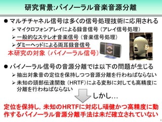 研究背景:バイノーラル音楽音源分離
 マルチチャネル信号は多くの信号処理技術に応用される
マイクロフォンアレイによる録音信号 （アレイ信号処理）
一般的なステレオ音楽信号 （音楽信号処理）
ダミーヘッドによる両耳録音信号
 バイノーラル信号の音源分離では以下の問題が生じる
抽出対象音の定位を保持しつつ音源分離を行わねばならない
未知の頭部伝達関数 （HRTF）による変形に対しても高精度に
分離を行わねばならない
4
本研究の対象 （バイノーラル信号）
しかし…
定位を保持し，未知のHRTFに対応し頑健かつ高精度に動
作するバイノーラル音源分離手法は未だ確立されていない
 