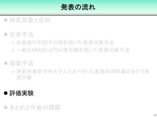 発表の流れ
 研究背景と目的
 従来手法
非負値行列因子分解を用いた音源分離手法
一般化MMSE-STSA推定器を用いた音源分離手法
 提案手法
時系列事前分布モデルとスペクトル基底の同時適応を行う音
源分離
 評価実験
 まとめと今後の課題
40
 