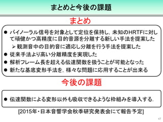 まとめと今後の課題
 バイノーラル信号を対象として定位を保持し，未知のHRTFに対し
て頑健かつ高精度に目的音源を分離する新しい手法を提案した
観測音中の目的音に適応し分離を行う手法を提案した
 従来手法より高い分離精度を実現した
 解析フレーム長を超える伝達関数を扱うことが可能となった
 新たな基底変形手法を，様々な問題に応用することが出来る
 伝達関数による変形以外も吸収できるような枠組みを導入する．
47
まとめ
今後の課題
[2015年・日本音響学会秋季研究発表会にて報告予定]
 