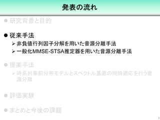 発表の流れ
 研究背景と目的
 従来手法
非負値行列因子分解を用いた音源分離手法
一般化MMSE-STSA推定器を用いた音源分離手法
 提案手法
時系列事前分布モデルとスペクトル基底の同時適応を行う音
源分離
 評価実験
 まとめと今後の課題
5
 