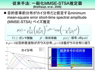 従来手法: 一般化MMSE-STSA推定器
[Breithaupt, et al., 2008]
 目的音事前分布がカイ分布だと仮定するminimum
mean-square error short-time spectral amplitude
(MMSE-STSA) ベイズ推定
9
r = 1は目的音波形がガウス分布、r <1は優ガウス分布に従う
: 信号 xのp.d.f.: 形状母数: ガンマ関数
観測音中の目的音カイ分布
 