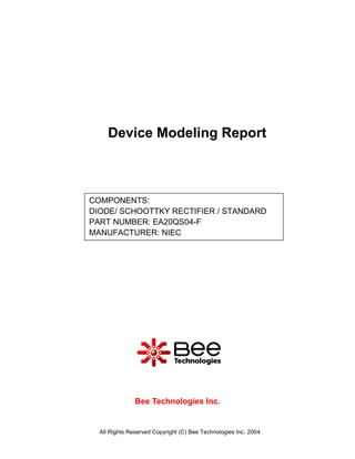 Device Modeling Report



COMPONENTS:
DIODE/ SCHOOTTKY RECTIFIER / STANDARD
PART NUMBER: EA20QS04-F
MANUFACTURER: NIEC




               Bee Technologies Inc.


  All Rights Reserved Copyright (C) Bee Technologies Inc. 2004
 