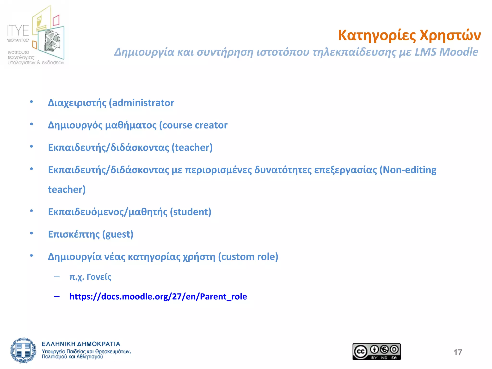 Κατηγορίες Χρηστών 
Δημιουργία και συντήρηση ιστοτόπου τηλεκπαίδευσης με LMS Moodle 
• Διαχειριστής (administrator 
• Δημιουργός μαθήματος (course creator 
• Εκπαιδευτής/διδάσκοντας (teacher) 
• Εκπαιδευτής/διδάσκοντας με περιορισμένες δυνατότητες επεξεργασίας (Non-editing 
teacher) 
• Εκπαιδευόμενος/μαθητής (student) 
• Επισκέπτης (guest) 
• Δημιουργία νέας κατηγορίας χρήστη (custom role) 
– π.χ. Γονείς 
– https://docs.moodle.org/27/en/Parent_role 
17 
 