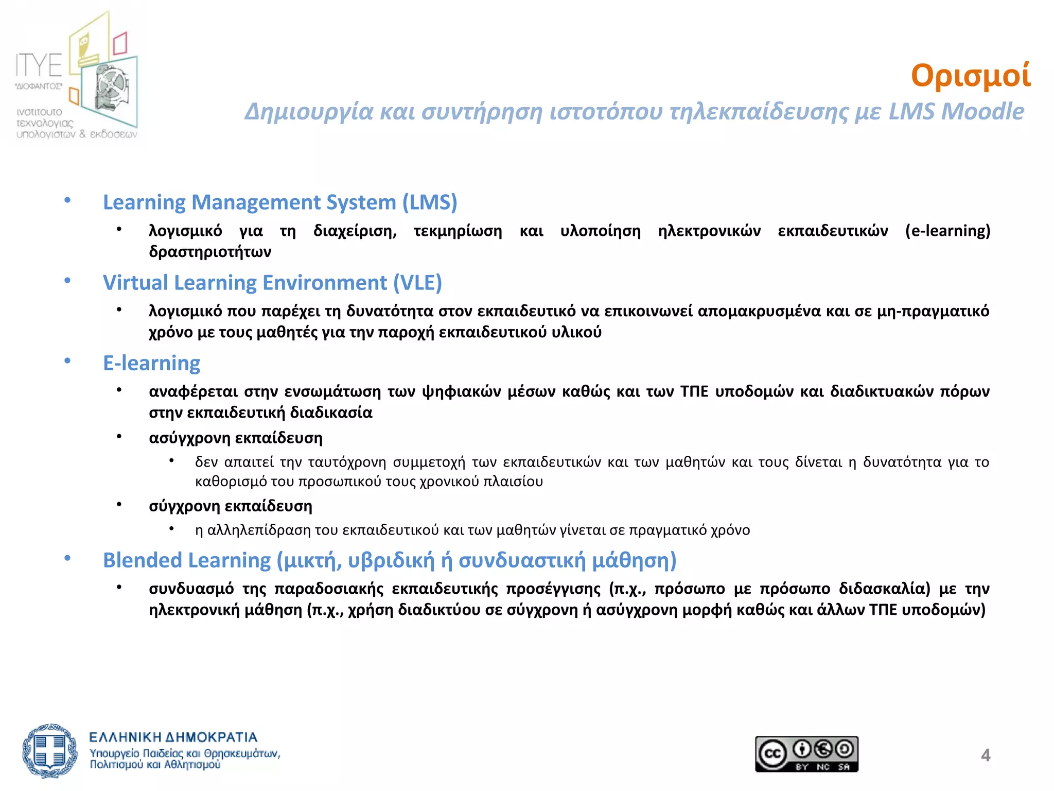 Ορισμοί 
Δημιουργία και συντήρηση ιστοτόπου τηλεκπαίδευσης με LMS Moodle 
4 
• Learning Management System (LMS) 
• λογισμικό για τη διαχείριση, τεκμηρίωση και υλοποίηση ηλεκτρονικών εκπαιδευτικών (e-learning) 
δραστηριοτήτων 
• Virtual Learning Environment (VLE) 
• λογισμικό που παρέχει τη δυνατότητα στον εκπαιδευτικό να επικοινωνεί απομακρυσμένα και σε μη-πραγματικό 
χρόνο με τους μαθητές για την παροχή εκπαιδευτικού υλικού 
• Ε-learning 
• αναφέρεται στην ενσωμάτωση των ψηφιακών μέσων καθώς και των ΤΠΕ υποδομών και διαδικτυακών πόρων 
στην εκπαιδευτική διαδικασία 
• ασύγχρονη εκπαίδευση 
• δεν απαιτεί την ταυτόχρονη συμμετοχή των εκπαιδευτικών και των μαθητών και τους δίνεται η δυνατότητα για το 
καθορισμό του προσωπικού τους χρονικού πλαισίου 
• σύγχρονη εκπαίδευση 
• η αλληλεπίδραση του εκπαιδευτικού και των μαθητών γίνεται σε πραγματικό χρόνο 
• Blended Learning (μικτή, υβριδική ή συνδυαστική μάθηση) 
• συνδυασμό της παραδοσιακής εκπαιδευτικής προσέγγισης (π.χ., πρόσωπο με πρόσωπο διδασκαλία) με την 
ηλεκτρονική μάθηση (π.χ., χρήση διαδικτύου σε σύγχρονη ή ασύγχρονη μορφή καθώς και άλλων ΤΠΕ υποδομών) 
 