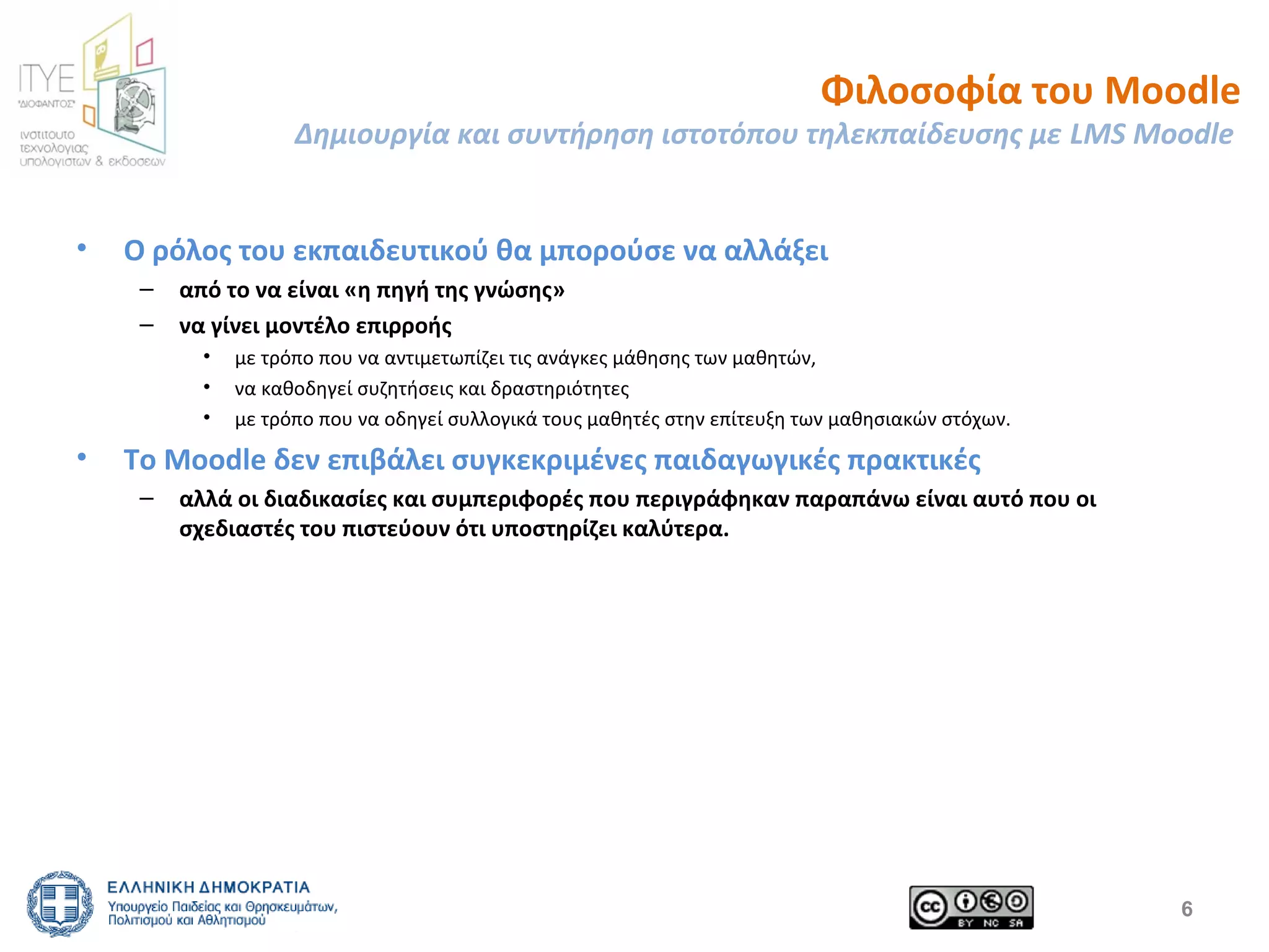 Φιλοσοφία του Moodle 
Δημιουργία και συντήρηση ιστοτόπου τηλεκπαίδευσης με LMS Moodle 
• Ο ρόλος του εκπαιδευτικού θα μπορούσε να αλλάξει 
– από το να είναι «η πηγή της γνώσης» 
– να γίνει μοντέλο επιρροής 
• με τρόπο που να αντιμετωπίζει τις ανάγκες μάθησης των μαθητών, 
• να καθοδηγεί συζητήσεις και δραστηριότητες 
• με τρόπο που να οδηγεί συλλογικά τους μαθητές στην επίτευξη των μαθησιακών στόχων. 
• Το Moodle δεν επιβάλει συγκεκριμένες παιδαγωγικές πρακτικές 
– αλλά οι διαδικασίες και συμπεριφορές που περιγράφηκαν παραπάνω είναι αυτό που οι 
σχεδιαστές του πιστεύουν ότι υποστηρίζει καλύτερα. 
6 
 