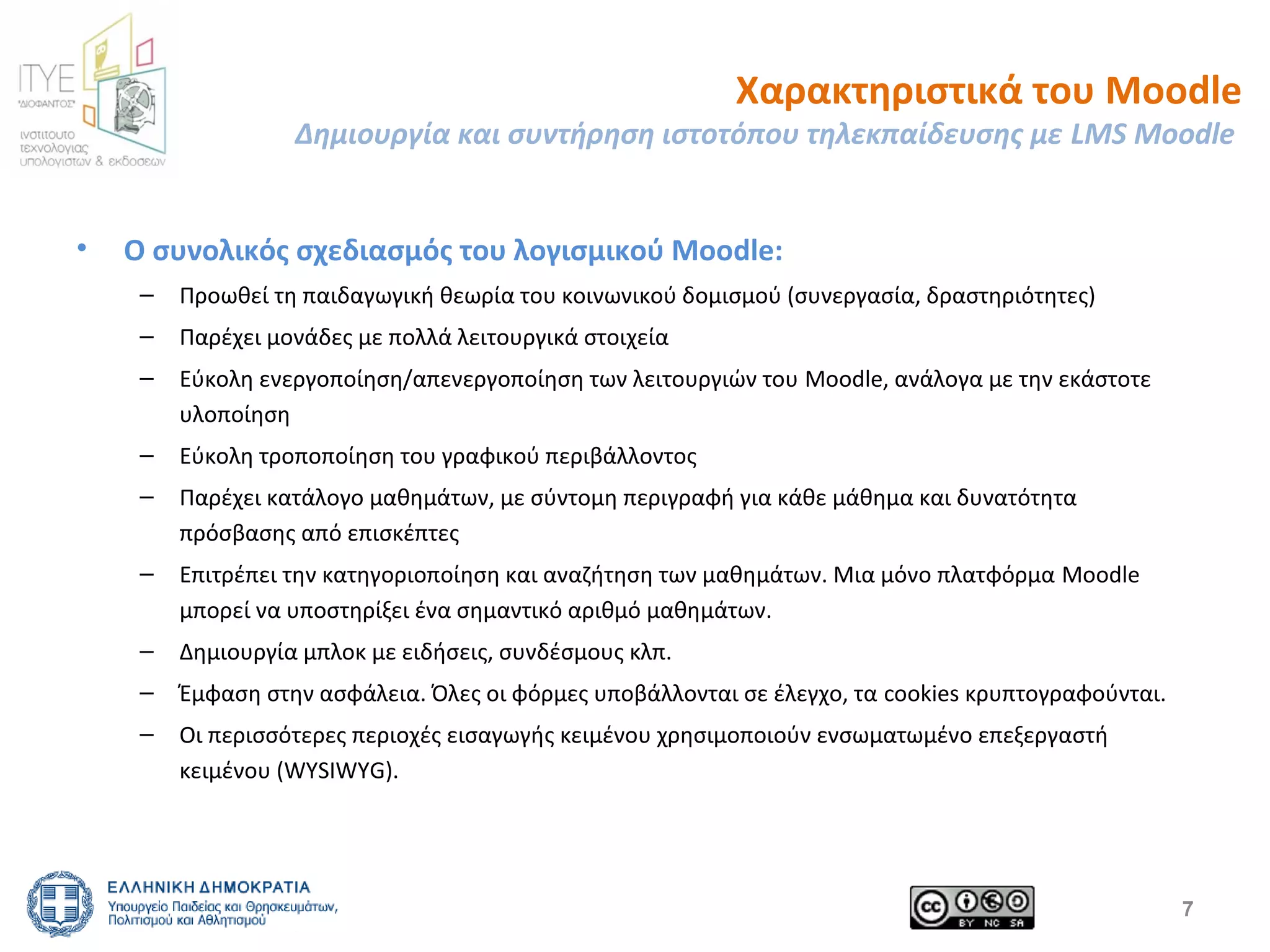 Χαρακτηριστικά του Moodle 
Δημιουργία και συντήρηση ιστοτόπου τηλεκπαίδευσης με LMS Moodle 
• Ο συνολικός σχεδιασμός του λογισμικού Moodle: 
– Προωθεί τη παιδαγωγική θεωρία του κοινωνικού δομισμού (συνεργασία, δραστηριότητες) 
– Παρέχει μονάδες με πολλά λειτουργικά στοιχεία 
– Εύκολη ενεργοποίηση/απενεργοποίηση των λειτουργιών του Moodle, ανάλογα με την εκάστοτε 
υλοποίηση 
– Εύκολη τροποποίηση του γραφικού περιβάλλοντος 
– Παρέχει κατάλογο μαθημάτων, με σύντομη περιγραφή για κάθε μάθημα και δυνατότητα 
πρόσβασης από επισκέπτες 
– Επιτρέπει την κατηγοριοποίηση και αναζήτηση των μαθημάτων. Μια μόνο πλατφόρμα Moodle 
μπορεί να υποστηρίξει ένα σημαντικό αριθμό μαθημάτων. 
– Δημιουργία μπλοκ με ειδήσεις, συνδέσμους κλπ. 
– Έμφαση στην ασφάλεια. Όλες οι φόρμες υποβάλλονται σε έλεγχο, τα cookies κρυπτογραφούνται. 
– Οι περισσότερες περιοχές εισαγωγής κειμένου χρησιμοποιούν ενσωματωμένο επεξεργαστή 
κειμένου (WYSIWYG). 
7 
 
