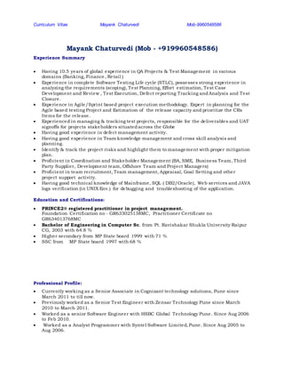 Curriculum Vitae Mayank Chaturvedi Mob-9960548586
Mayank Chaturvedi (Mob - +919960548586)
Experience Summary
 Having 10.5 years of global experience in QA Projects & Test Management in various
domains (Banking, Finance, Retail )
 Experience in complete Software Testing Life cycle (STLC), possesses strong experience in
analyzing the requirements (scoping), Test Planning, Effort estimation, Test Case
Development and Review , Test Execution, Defect reporting Tracking andAnalysis and Test
Closure.
 Experience in Agile/Sprint based project execution methodology. Expert in planning for the
Agile based testing Project and Estimation of the release capacity and prioritize the CRs
Items for the release.
 Experienced in managing & tracking test projects, responsible for the deliverables and UAT
signoffs for projects stakeholders situatedacross the Globe
 Having good experience in defect management activity.
 Having good experience in Team knowledge management and cross skill analysis and
planning.
 Identify & track the project risks and highlight them to management with proper mitigation
plan.
 Proficient in Coordination and Stakeholder Management (BA, SME, Business Team, Third
Party Supplier, Development team, Offshore Team and Project Managers)
 Proficient in team recruitment, Team management, Appraisal, Goal Setting and other
project support activity.
 Having good technical knowledge of Mainframe, SQL ( DB2/Oracle), Web services and JAVA
logs verification (in UNIX Env.) for debugging and troubleshooting of the application.
Education and Certifications:
 PRINCE2® registered practitioner in project management.
Foundation Certification no - GR633025138MC, Practitioner Certificate no
GR634013768MC
 Bachelor of Engineering in Computer Sc. from Pt. Ravishakar Shukla University Raipur
CG, 2003 with 64.8 %
 Higher secondary from MP State board 1999 with 71 %
 SSC from MP State board 1997 with 68 %
Professional Profile:
 Currently working as a Senior Associate in Cognizant technology solutions, Pune since
March 2011 to till now.
 Previously worked as a Senior Test Engineer with Zensar Technology Pune since March
2010 to March 2011.
 Worked as a senior Software Engineer with HSBC Global Technology Pune. Since Aug 2006
to Feb 2010.
 Worked as a Analyst Programmer with Syntel Software Limited, Pune. Since Aug 2005 to
Aug 2006.
 