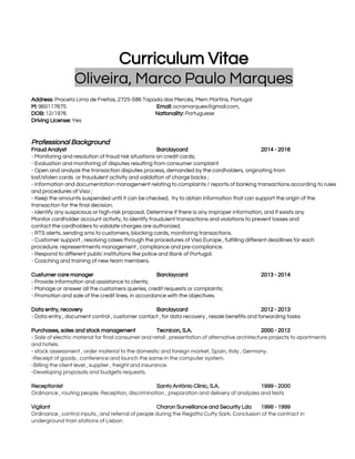  
 
Curriculum Vitae 
Oliveira, Marco Paulo Marques  
 
Address​: Praceta Lima de Freitas, 2725-586 Tapada das Mercês, Mem Martins, Portugal  
M:​ 960117675   Email:​ ​ocramarques@gmail.com​,  
DOB:​ 12/1976                                                     ​Nationality: ​Portuguese 
Driving License:​ Yes  
 
 
Professional Background 
Fraud Analyst  Barclaycard  2014 - 2016 
- Monitoring and resolution of fraud risk situations on credit cards; 
- Evaluation and monitoring of disputes resulting from consumer complaint  
- Open and analyze the transaction disputes process, demanded by the cardholders, originating from  
lost/stolen cards  or fraudulent activity and validation of charge backs ; 
- Information and documentation management relating to complaints / reports of banking transactions according to rules 
and procedures of Visa ; 
- Keep the amounts suspended until it can be checked,  try to obtain information that can support the origin of the 
transaction for the final decision. 
- Identify any suspicious or high-risk proposal. Determine if there is any improper information, and if exists any  
Monitor cardholder account activity, to identify fraudulent transactions and violations to prevent losses and  
contact the cardholders to validate charges are authorized. 
- RTS alerts, sending sms to customers, blocking cards, monitoring transactions. 
- Customer support , resolving cases through the procedures of Visa Europe , fulfilling different deadlines for each 
procedure. representments management , compliance and pre-compliance. 
- Respond to different public institutions like police and Bank of Portugal. 
- Coaching and training of new team members. 
 
Custumer care manager Barclaycard 2013 - 2014 
- Provide information and assistance to clients; 
- Manage or answer all the customers queries, credit requests or complaints; 
- Promotion and sale of the credit lines, in accordance with the objectives. 
 
Data entry, recovery  Barclaycard 2012 - 2013 
- Data entry , document control , customer contact , for data recovery , resale benefits and forwarding tasks 
 
Purchases, sales and stock management  Tecnicon, S.A.  2000 - 2012 
- ​Sale of electric material for final consumer and retail , presentation of alternative architecture projects to apartments 
and hotels. 
- ​stock assessment , order material to the domestic and foreign market, Spain, Italy , Germany. 
-​Receipt of goods , conference and launch the same in the computer system​. 
-​Billing the client level , supplier , freight and insurance. 
-​Developing proposals and budgets requests​. 
 
Receptionist  Santo António Clinic, S.A. 1999 - 2000 
Ordinance , routing people. Reception, discrimination , preparation and delivery of analyzes and tests 
 
Vigilant  Charon Surveillance and Security Lda  1998 - 1999 
Ordinance , control inputs , and referral of people during the Regatta Cutty Sark. Conclusion of the contract in 
underground train stations of Lisbon 
 
 