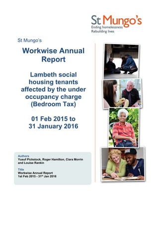 St Mungo’s
Workwise Annual
Report
Lambeth social
housing tenants
affected by the under
occupancy charge
(Bedroom Tax)
01 Feb 2015 to
31 January 2016
Authors
Yusuf Pickstock, Roger Hamilton, Ciara Morrin
and Louise Rankin
Title
Workwise Annual Report
1st Feb 2015 - 31st
Jan 2016
 