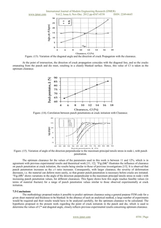 International Journal of Modern Engineering Research (IJMER)
               www.ijmer.com         Vol.2, Issue.6, Nov-Dec. 2012 pp-4547-4558       ISSN: 2249-6645




           Figure. (13). Variation of the diagonal angle and the direction of crack Propagation with the clearance.

        At the point of intersection, the direction of crack propagation coincides with the diagonal line, and so the cracks
emanating from the punch and die meet, resulting in a cleanly blanked surface. Hence, this value of Cl is taken as the
optimum clearance.




                   Figure. (14). Correlation between punch penetrations at crack initiation with Clearance.




 Figure. (15). Variation of angle of the direction perpendicular to the maximum principal tensile stress in node i, with punch
                                                          penetration.

          The optimum clearance for the values of the parameters used in this work is between 11 and 12%, which is in
agreement with previous experimental results and theoretical work [11, 12]. “Fig.(14)” illustrates the influence of clearance
on punch penetration at crack initiation, the results being similar to those of previous investigations [13]. It is observed that
punch penetration increases as the c/t ratio increases. Consequently, with larger clearance, the severity of deformation
decreases, i.e. the material can deform more easily, so that greater punch penetration is necessary before cracks are initiated.
“Fig.(15)” shows variations in the angle of the direction perpendicular to the maximum principal tensile stress in node i with
increasing punch penetration values, for different clearances. This figure shows how this angle reaches feasible values (in
terms of material fracture) for a range of punch penetration values similar to those observed experimentally at crack
initiation.

7.5 Conclusions
         The methodology proposed makes it possible to predict optimum clearance using a general purpose FEM code for a
given sheet material and thickness to be blanked. In the absence of such an analytical method, a large number of experiments
would be required and their results would have to be analyzed carefully, for the optimum clearance to be calculated. The
hypothesis proposed in the present work regarding the point of crack initiation in the punch and die, which is used to
determine the values of C* and diagonal angle, closely reflects previous experimental results concerning optimum clearance.


                                                         www.ijmer.com                                               4556 | Page
 