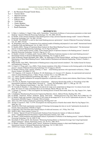 International Journal of Modern Engineering Research (IJMER)
                 www.ijmer.com         Vol.2, Issue.6, Nov-Dec. 2012 pp-4547-4558       ISSN: 2249-6645
Σ*     =    the Maximum Principal Tensile Stress,
Ε-ƒ    =     Fracture Strain
C      =     Material Constant.
σ¯     =    Effective Stress
ε¯     =     Effective Strain
Σy     =     Yield Stress
E      =     Elastic Modules
ET      =    Tangent Plastic Slope
∆      =    Punch Penetration

                                                            REFERENCES
[1]    S. Maiti, A. Ambekar, U. Singh, P. Date, and K. Narasimhan, “Assessment of influence of some process parameters on sheet metal
       blanking”. Journal of Materials Processing Technology, Vol. 102, 2000, 249-256.
[2]    R. Hambli, “Finite element simulation of fine blanking process using a pressure-dependent damage model”. Journal of Materials
       Processing Technology, Vol. 116, 2001, 252-264.
[3]    R. Hambli, “BLANKSOFT: a code for sheet metal blanking processes optimization”. Journal of Materials Processing Technology,
       Vol. 141, 2003, 234-242.
[4]    W. Klingenberg, and Using, “Comparison of two analytical models of blanking and proposal of a new model”. International Journal
       of Machine Tools and Manufacture, Vol. 45, 2005, 519-527.
[5]    R. Hambli, (2002), “Design of Experiment Based Analysis for Sheet Metal Blanking Processes Optimization”. The International
       Journal of Advanced Manufacturing Technology, Vol.19, Page No.403-410.
[6]    F.F aura, A. Garcia and M. Estrems, (1998), “Finite element analysis of optimum clearance in the blanking process”. Journal of
       Materials Processing Technology, Vol.80-81, Page no.121-125.
[7]    R. Hambli, S. Richir, P. Crubleau, and B. Taravel, (2003), “Prediction of optimum clearance in sheet metal blanking processes”.
       International Journal of Advanced Manufacturing Technology, Vol. 22, page no. 20-25.
[8]    Emad Al-Momani, Ibrahim Rawabdeh, (Mar. 2008), “An Application of Finite Element Method and Design of Experiments in the
       Optimization of Sheet Metal Blanking Process” Jordan Journal of Mechanical and Industrial Engineering. Volume 2, Number 1,
       Pages 53 -63.
[9]    Ridha Hambli, (June 2005), “Optimization of blanking process using neural network simulation”, The Arabian Journal for Science
       and Engineering, Volume 30.
[10]   G. Fang, G., P. Zeng, and L. Lou, (2002), “Finite element simulation of the effect of clearance on the forming quality in the blanking
       process”. Journal of Materials Processing Technology Vol.122 page no. 249-254.
[11]   R. Hambli,A.Potiron, Finite element modeling o f sheet- metal blanking operations with experimental verification, J. Mater.
       Process.Technol. 102 (2000) 257–265.
[12]   Y.W. Stegeman, A.M. Goijaerts, D. Brokken, W.A.M. Brekelmans, L.E. Govaert, F.P.T. Baaijens, An experimental and numerical
       study of a planar blanking process, J. Mater. Process. Technol. 87(1–3, 15) (1999) 266–276.
[13]   A.G. Atkins, Surfaces produced by guillotining, Phil. Mag. 4 (1981) 627–641.
[14]   A.G. Atkins, Possible explanation for unexpected departures in hydrostatic tension–fracture strain relations, Metal Science, February
       1981, pp. 81–83.
[15]   C.M. Choy, R. Balendra, Experimental analysis of parameters influencing sheared-edge profiles, in: Proceedings of the Fifth
       International Conference on Sheet Metal, University of     Twente, The Netherlands, April 1–3, 1996, pp. 101–110.
[16]   T.M. Chang, Shearing of metal blanks, J. Inst. Met. 78 (1951) 393–414.
[17]   M. Cervenka, B. Bouchet, C. Gasc, Influence du mode de de´coupe sur le comportment en fatigue de toˆ les minces d‟aciers dual
       phase, Me´moires d‟e´tudes scientifiques Revue de me´tallurgie, March 1990, pp. 185–194.
[18]   Y. Kasuga, S. Tsutsumi, T. Mori, Investigation into shearing process of ductile sheet metals, Mem. Fac. Eng. Nagoya Univ., Japan,
       1979, pp. 1–46.
[19]   S. Kalpakjian, Manufacturing Processes for Engineering Materials, 2nd ed., Addison-Wesley, Reading, MA, 1991.
[20]   R. Hambli, Numerical fracture prediction during sheet-metal blanking processes, Eng. Fract. Mech. 68 (3) (2000) 365–378.
[21]   R. Hambli, Etude expe´rimentale, nume´rique ET the´orique du decoupage des toˆ les en vue de l‟optimisation du proce´de´, Thesis
       Dissertation, ENSAM d‟Angers, 15 October 1996 (in French).
[22]   Atkins AG (1981) Surfaces produced by guillotining. Phil Mag 4:627–641
[23]    Kasuga Y,Tsutsumi S, Mori T (1979) Investigation into shearing process of ductile sheet metals. Mem Fac Eng Nagoya Univ,
       Japan, pp 1–46
[24]    Hambli R (1996) Etude experimental, numerique ET theorique du decoupage des toles en vue de l‟optimisation du procede (in
       French). Thesis dissertation, ENSAM, d‟Angers
[25]   Crisped MA (1991) Non linear ﬁnite element analysis of solids and structures, vol 1. Wiley, New York
[26]   BAQUS–HKS, Theory manual, Version 5.8
[27]   H. Andruet, “Special 2-D and 3-D Geometrically Nonlinear Finite Elements for Analysis of Adhesively Bonded
       Joints,” Unpublished Doctoral Dissertation, Virginia Polytechnic Institute, USA, 1998.
[28]   M. Samuel, “FEM simulations and experimental analysis of parameters of influence in the blanking process”. Journal of Materials
       Processing Technology, Vol. 84, 1998, 97-106.
[29]   Rawabdeh, H. Hilwa, and M. Abu Hammed, “Minimizing Necking Defects in Aluminum beverage Cans Using Experimental
       Design Techniques” .Dirasat, Engineering science, Vol. 30, No.1, 2003, 84-97.
[30]   R. Hambli, S. Richir, P. Crubleau, and B. Taravel, “Prediction of optimum clearance in sheet metal blanking processes”.
       International Journal of Advanced Manufacturing Technology, Vol. 22, 2003, 20-25.
[31]   ANSYS User‟s Guide, ANSYS Inc., Houston, PA, 1995.



                                                               www.ijmer.com                                                    4558 | Page
 