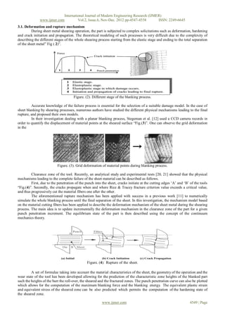 International Journal of Modern Engineering Research (IJMER)
               www.ijmer.com         Vol.2, Issue.6, Nov-Dec. 2012 pp-4547-4558       ISSN: 2249-6645
3.1. Deformation and rupture mechanism
         During sheet metal shearing operation, the part is subjected to complex solicitations such as deformation, hardening
and crack initiation and propagation. The theoretical modeling of such processes is very difficult due to the complexity of
describing the different stages of the whole shearing process starting from the elastic stage and ending to the total separation
of the sheet metal” Fig ( 2)”.




                                      Figure. (2). Different stage of the blanking process.

         Accurate knowledge of the failure process is essential for the selection of a suitable damage model. In the case of
sheet blanking by shearing processes, numerous authors have studied the different physical mechanisms leading to the final
rupture, and proposed their own models.
         In their investigation dealing with a planar blanking process, Stegeman et al. [12] used a CCD camera records in
order to quantify the displacement of material points at the sheared surface “Fig.(3)”. One can observe the grid deformation
in the




                           Figure. (3). Grid deformation of material points during blanking process.

         Clearance zone of the tool. Recently, an analytical study and experimental tests [20, 21] showed that the physical
mechanisms leading to the complete failure of the sheet material can be described as follows.
         First, due to the penetration of the punch into the sheet, cracks initiate at the cutting edges „A‟ and „B‟ of the tools
“Fig.(4)”. Secondly, the cracks propagate when and where Rice & Tracey fracture criterion value exceeds a critical value,
and thus progressively cut the material fibers one after the other.
         The aforementioned rupture mechanism has been applied with success in a previous work [11] to numerically
simulate the whole blanking process until the final separation of the sheet. In this investigation, the mechanism model based
on the material cutting fibers has been applied to describe the deformation mechanism of the sheet metal during the shearing
process. The main idea is to update incrementally the deformation mechanism in the clearance zone of the part for a given
punch penetration increment. The equilibrium state of the part is then described using the concept of the continuum
mechanics theory.




                                               Figure. (4). Rupture of the sheet.

         A set of formulae taking into account the material characteristics of the sheet, the geometry of the operation and the
wear state of the tool has been developed allowing for the prediction of the characteristic zone heights of the blanked part
such the heights of the burr the roll-over, the sheared and the fractured zones. The punch penetration curve can also be plotted
which allows for the computation of the maximum blanking force and the blanking energy. The equivalent plastic strain
and equivalent stress of the sheared zone can be also predicted which permits the computation of the hardening state of
the sheared zone.

                                                         www.ijmer.com                                               4549 | Page
 