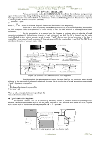 International Journal of Modern Engineering Research (IJMER)
               www.ijmer.com         Vol.2, Issue.6, Nov-Dec. 2012 pp-4547-4558       ISSN: 2249-6645
                                             IV. OPTIMUM CLEARANCE
                        Various experimental studies [15,16,22,23,24,25,26] showed that the mechanical and geometrical
aspect of the sheared edge during the blanking operation for a given material are affected by some parameters such as the
blanking clearance, the wear state of the tool, and the thickness of the sheet. In blanking processes, the clearance is expressed
in percentage of the sheet thickness and is defined by:
     100 Dm − Dp %
 𝑐=
              2𝑡
Where Dm, Dp and t are the die diameter, the punch diameter and the sheet thickness, respectively.
                        In the case of blanking processes, one seeks to generate cracks at the sharp edges of the punch and the
die, then, through the choice of the parameters of cutting, attempt to make this crack propagate as soon as possible to obtain
total rupture.
                        In this investigation, it is assumed that the clearance is optimum when the direction of crack
propagation coincides with the line joining the points of crack initiation (A and B of “Fig.(5)” in the punch and die, giving
cleanly blanked surfaces without secondary crack formation “Fig.(5)”. In this case, the total separation of the sheet is
obtained for a lower value of punch penetration. If the cracks generated by the punch and die (A and B of “Fig.(5b)” do not
coincide, the formation of secondary cracks exists.




                               Figure. (5). Secondary crack formation during blanking process.

                       In order to obtain the optimum clearance value, the angle (θ) of the line joining the points of crack
initiation in the punch and die (diagonal angle) and the angle (β) of the direction of crack propagation must coincide
“Fig.(6)”. This can be expressed by:
θ= β
    The diagonal angle can be expressed by:
θ=Arc tan(c/ t-up)

Where up is the punch penetration corresponding to the
First crack initiation within the sheet.

4.1. Optimum Clearance Algorithm
         The optimum clearance value can be obtained by performing a series of numerical analyses in order to pursue a
minimum cost function between the angle of the line joining the points of crack initiation in the punch and die θd (diagonal
angle) and the angle of the direction of crack propagation (DCP) β “Figure (6)”.




                                   Figure. (6) Crack propagation angle and diagonal angle.


                                                         www.ijmer.com                                               4550 | Page
 