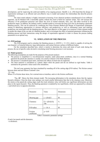 International Journal of Modern Engineering Research (IJMER)
              www.ijmer.com         Vol.2, Issue.6, Nov-Dec. 2012 pp-4547-4558       ISSN: 2249-6645
development, and for improving the yield and stability of an ongoing process. Hambli et al., [30] found that the design of
experiments technique is an efficient and cost-effective way to model and analyze the relationships that describe process
variations.
         The sheet metal industry is highly interested in knowing if two identical products manufactured of two different
materials, can be blanked with a reasonable quality without the need to build two separate setups. This will increase the
efficiency of the production processes and reduce the level of wasted materials, time, cost, and effort involved in the
production stages. In addition, the industry needs a suitable model to overcome the long cycle time in developing a particular
blanking process. This can be achieved by combining the Finite Element Method and Design of Experiments techniques
aiming at identifying opportunities to increase efficiency and productivity as well as eliminating waste and reducing
production cost associated with the blanking process. The main objective of this paper is to construct a finite element model
to predict the shape of the cut side of a blanked product, and to investigate the effect of potential parameters influencing the
blanking process and their interactions using the design of experiments approach in order to choose the process leading
parameters in an optimal way.

                                       VI. SIMULATION OF THE PROCESS
6.1. FEM package
         The FEM program used to simulate the blanking process is ANSYS v. 5.1 [31], which is capable of solving the
non-linearity‟s of material behavior, large deformations, and contact between surfaces of different bodies.
         For the simulation described here, which is merely to determine the stress and strain of each node during the
process, the use of specific codes devoted to simulating metal forming processes is not necessary.

6.2. Model geometry
The following assumptions are made for the purposes of the present analysis:
 The process is simplified to a two-dimensional situation, under plane-strain conditions, since in a normal blanking
     operation the punch-die clearance is usually very small in relation to the blank diameter.
 The process is considered quasi-static, and hence the effects of strain rate are neglected.
 The sheet material is considered as a plastic object while the punch and die are defined as rigid bodies. Table I:
     summaries the geometric values used in the simulations.

        The tool wear geometry has been simulated by rounding off of the cutting edge (P-D radius). The friction contact
between sheet and tool follows Coulomb‟s law:
 Tf = msn
Where Tf is friction shear stress, Sn is normal stress at interface, and m is the friction coefficient.

          “Fig. (8)”. Shows the finite element model. The increasing deformation in the simulation shows that the regions
beyond a distance t from the shear zone undergo very much smaller deformation than that in the clearance zone. Moreover,
the strains at the punch-die cutting edges reach the crack initiation value well before any significant deformation can take
place in the region beyond t. Thus, the blanking operation is modeled by two rigid blocks, which are separated by a distance
c and which move in opposite directions.


                                Parameter              Value                Dimension


                                Shearing gap           c = (D-d)/2          M

                                Clearance              Cl = [(D-d)/2t]      %
                                                       100

                                P-D radius             r = 10- 4            M

                                Friction               µ= 0.05
                                coefficient
                                              Table I: Geometric parameter settings

D and d are punch and die diameters;
t is thickness.




                                                         www.ijmer.com                                              4552 | Page
 