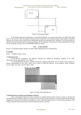 International Journal of Modern Engineering Research (IJMER)
              www.ijmer.com         Vol.2, Issue.6, Nov-Dec. 2012 pp-4547-4558       ISSN: 2249-6645




                                               Figure. (8). Simulation model.

         In the blanking operation, deformation is concentrated along the very narrow shear band. The width of the shear
band is a few microns. Thus, the number of elements used is critical for every simulation since a large number of elements
increases the accuracy of the result, but also substantially increases the calculation time. Therefore, a very dense mesh was
defined in the shearing band and relatively large elements for the remainder. It should also be mentioned that the CPU-time
for one simulation was about 10 h on an IBM RISC 6000 work station.

                                                 VII.     CASE STUDY
Design of Experiment Based Analysis for Sheet Metal Blanking Processes Optimization

R. Hambli
ISTIA – LASQUO, Angers, France

7.1 Material model
         In the present investigation, the optimum clearance was studied by simulating blanking of an AISI
304 sheet with the specifications as in Table:2.
         It is assumed that the material is isotropic and that its yielding point follows the von Mises yield criterion. A
bilinear representation of the stress – strain curve is used to model the behavior of the material, which is defined
by two slopes: the elastic and the plastic slope.




                                           Figure. (9). Mesh in the shearing zone.

7.2 Ductile fracture criterion (crack initiation criterion)
          Many experimental studies have been conducted to establish ductile fracture criteria in order to calculate the
formability limits of different materials. Among the various fracture criteria proposed, it has been found that the criterion
suggested by Cockcroft and Latham [10] predicts the most reasonable fracture strain in metal forming operations. This
criterion states that fracture takes place when the following relation is satisfied:




                                                        www.ijmer.com                                            4553 | Page
 