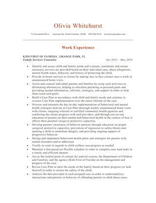 Olivia Whitehurst
713 Savannah Drive Jacksonville, North Carolina, 28546 850-368-4314 oliviatisza@yahoo.com
Work Experience
KIDS FIRST OF FLORIDA , ORANGE PARK, FL
Family Services Counselor Oct 2015 – May 2016
• Identify and assess child and family needs and evaluate, coordinate and ensure
necessary services are provided based on their individual case, abuse allegations,
mental health status, behavior, and history of protecting the child.
• Provide in-home services to clients by making face to face contact once a week in
unannounced home visits.
• Assist and counsel individual parents and families by using such activities as
delineating alternatives, helping to articulate parenting or personal goals and
providing needed information, referrals, strategies, and support in order to help
them reach said goals.
• Build a Case Plan in accordance with child and family needs and continue to
oversee Case Plan implementation over the entire lifetime of the case.
• Oversee and maintain the day-to-day implementation of behavioral and mental
health strategies laid out in Case Plan thorough weekly unannounced home visits
with clients, outgoing referrals to certified community health agencies and
conferring the clients progress with said providers, and through one-on-one
education of parents on their mental and behavioral health in the context of how it
effects their parental caregiver protective capacities.
• Develop parents' awareness of behavior patterns through education on proper
caregiver protective capacities, prevention of regression to safety-threat state
(putting a child in immediate danger), and providing ongoing support of
progressive behavior.
• Design and implement behavioral health plans and strategies for parents with
mental disorders and/or addictions
• Testify in court in regards to child welfare case progress as needed
• Maintain a fast-paced yet flexible schedule in order to complete case load tasks in
a timely and efficient manner.
• Act as the central point of contact for judicial system, the Department of Children
and Families, and the agency (Kids First of Florida) on the management and
progress of the case.
• Revise Case Plan to meet the needs of the family based on their progress (or lack
thereof) in order to ensure the safety of the child.
• Analyze the data provided in each assigned case in order to understand key
interactions and patterns in behavior of offending parents in child abuse cases.
 
